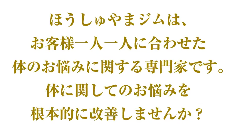 ほうしゅやまジムは、お客様一人一人に合わせた体のお悩みに関する専門家です。体に関してのお悩みを根本的に改善しませんか?